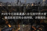 大V在今日凌晨遭遇八卦引发轩然大波，番茄影视官网全网炸锅，详情围观