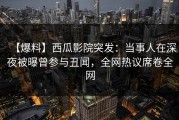 【爆料】西瓜影院突发：当事人在深夜被曝曾参与丑闻，全网热议席卷全网