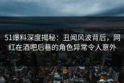 51爆料深度揭秘：丑闻风波背后，网红在酒吧后巷的角色异常令人意外
