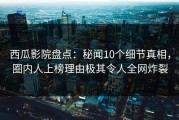 西瓜影院盘点：秘闻10个细节真相，圈内人上榜理由极其令人全网炸裂