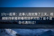 17c一起草：这事儿我犹豫了三天，视频制作刷着刷着我就不对劲了是不是你也遇到过?