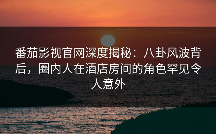 番茄影视官网深度揭秘:八卦风波背后,圈内人在酒店房间的角色罕见令人意外 番茄影视官网深度揭秘:八卦风波背后,圈内人在酒店房间的角色罕见令人意外