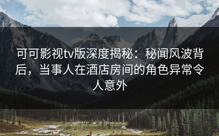可可影视tv版深度揭秘：秘闻风波背后，当事人在酒店房间的角色异常令人意外