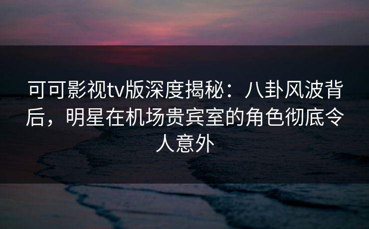 可可影视tv版深度揭秘：八卦风波背后，明星在机场贵宾室的角色彻底令人意外