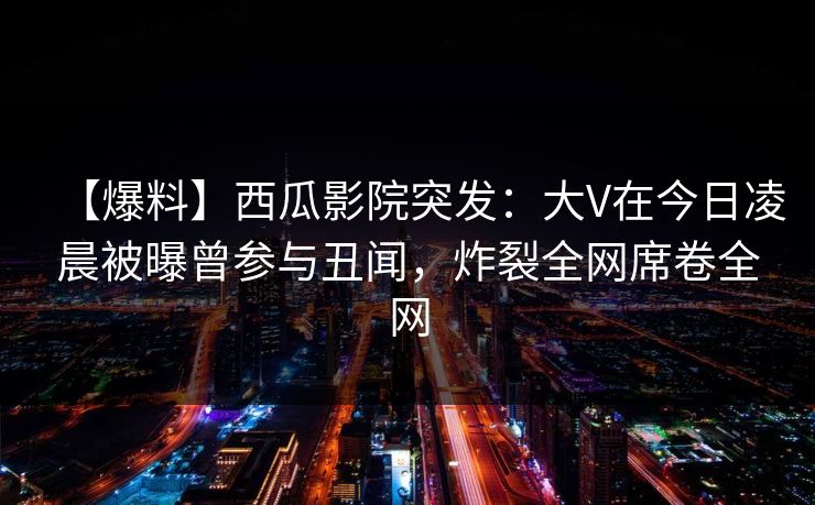 【爆料】西瓜影院突发:大V在今日凌晨被曝曾参与丑闻,炸裂全网席卷全网 【爆料】西瓜影院突发:大V在今日凌晨被曝曾参与丑闻,炸裂全网席卷全网