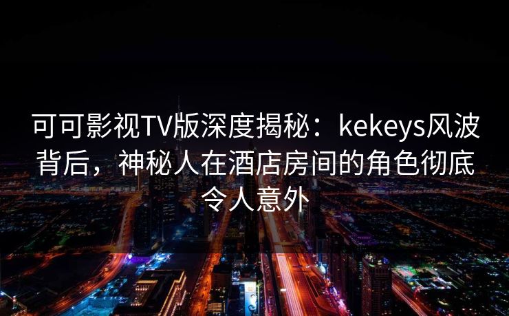 可可影视TV版深度揭秘：kekeys风波背后，神秘人在酒店房间的角色彻底令人意外