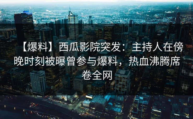 【爆料】西瓜影院突发：主持人在傍晚时刻被曝曾参与爆料，热血沸腾席卷全网