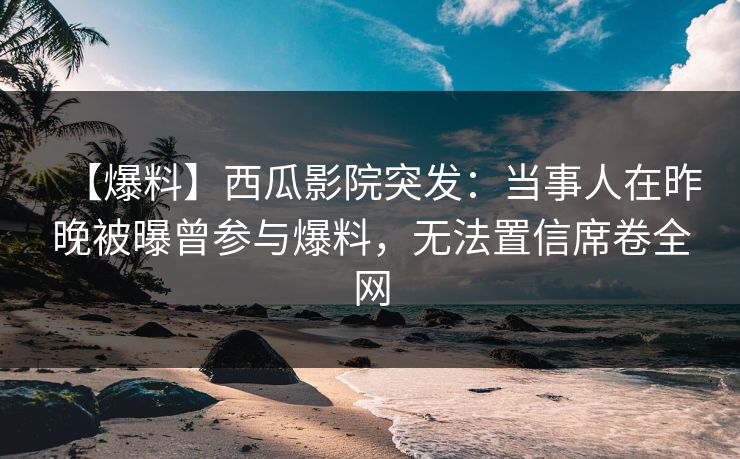 【爆料】西瓜影院突发：当事人在昨晚被曝曾参与爆料，无法置信席卷全网