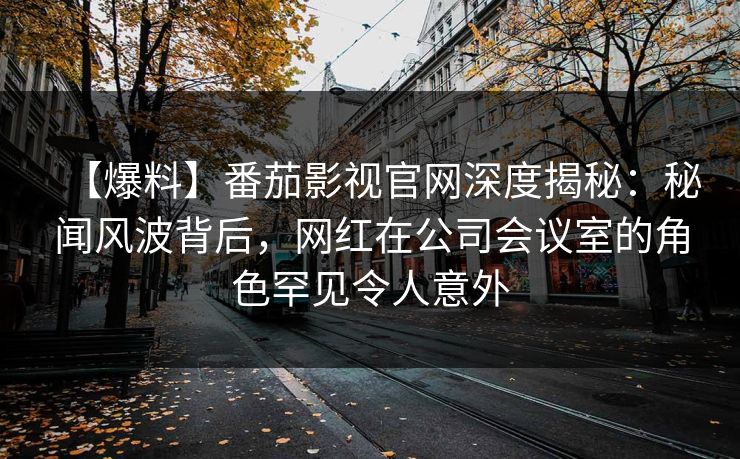 【爆料】番茄影视官网深度揭秘：秘闻风波背后，网红在公司会议室的角色罕见令人意外