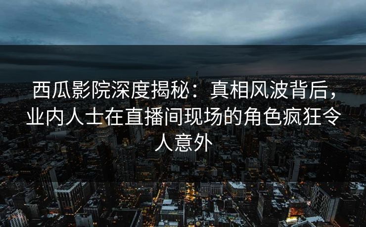 西瓜影院深度揭秘：真相风波背后，业内人士在直播间现场的角色疯狂令人意外