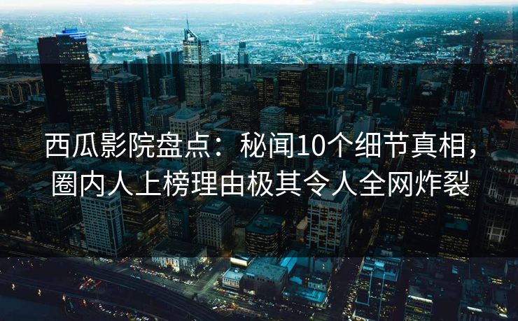 西瓜影院盘点：秘闻10个细节真相，圈内人上榜理由极其令人全网炸裂