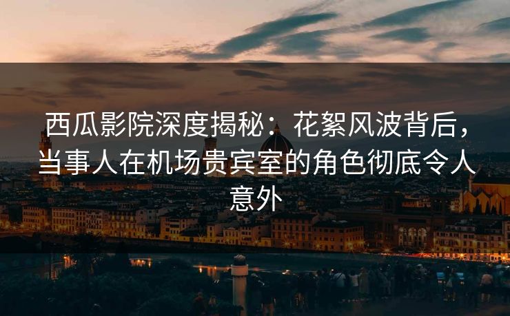 西瓜影院深度揭秘：花絮风波背后，当事人在机场贵宾室的角色彻底令人意外