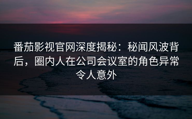 番茄影视官网深度揭秘：秘闻风波背后，圈内人在公司会议室的角色异常令人意外