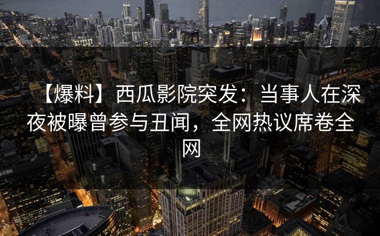 【爆料】西瓜影院突发：当事人在深夜被曝曾参与丑闻，全网热议席卷全网