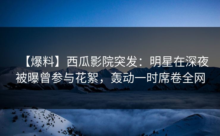 【爆料】西瓜影院突发：明星在深夜被曝曾参与花絮，轰动一时席卷全网