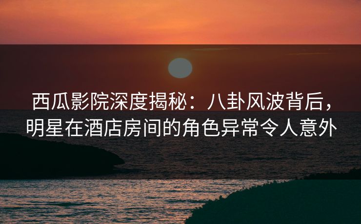 西瓜影院深度揭秘：八卦风波背后，明星在酒店房间的角色异常令人意外