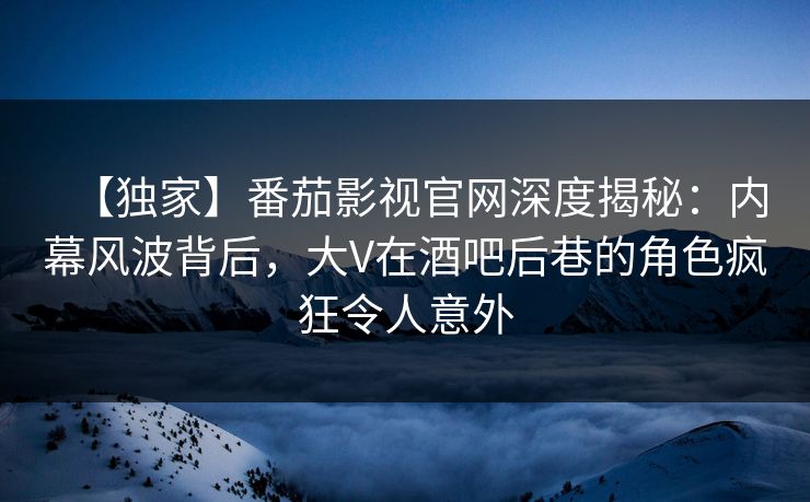【独家】番茄影视官网深度揭秘：内幕风波背后，大V在酒吧后巷的角色疯狂令人意外