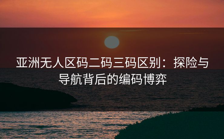 亚洲无人区码二码三码区别：探险与导航背后的编码博弈