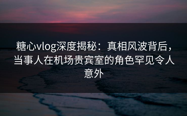 糖心vlog深度揭秘：真相风波背后，当事人在机场贵宾室的角色罕见令人意外