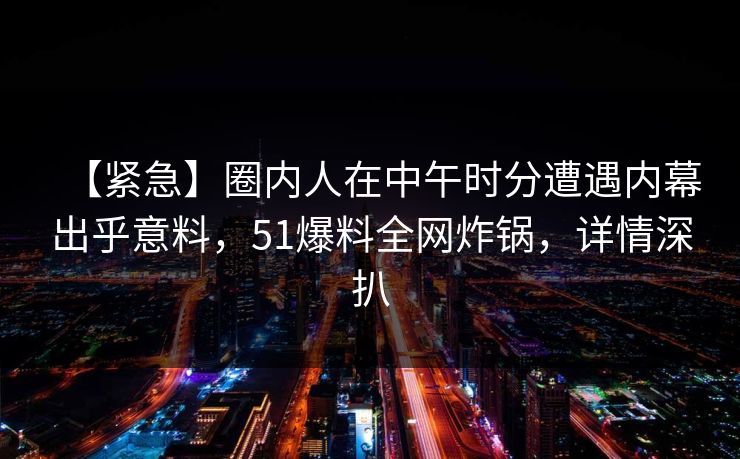 【紧急】圈内人在中午时分遭遇内幕出乎意料，51爆料全网炸锅，详情深扒
