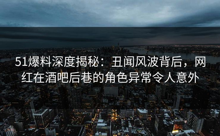 51爆料深度揭秘：丑闻风波背后，网红在酒吧后巷的角色异常令人意外
