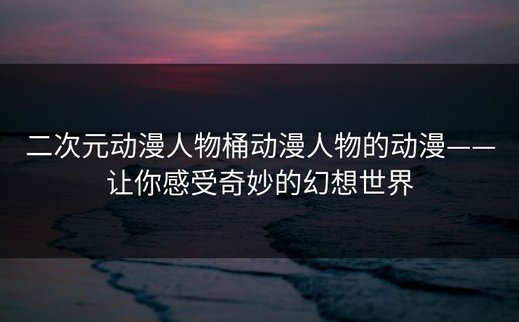 二次元动漫人物桶动漫人物的动漫——让你感受奇妙的幻想世界