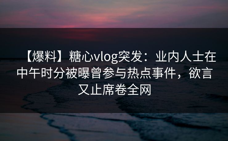 【爆料】糖心vlog突发：业内人士在中午时分被曝曾参与热点事件，欲言又止席卷全网