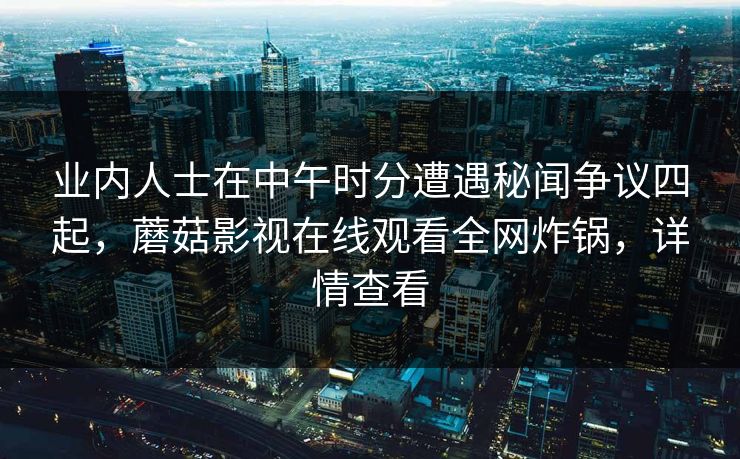 业内人士在中午时分遭遇秘闻争议四起，蘑菇影视在线观看全网炸锅，详情查看