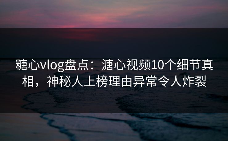 糖心vlog盘点：溏心视频10个细节真相，神秘人上榜理由异常令人炸裂
