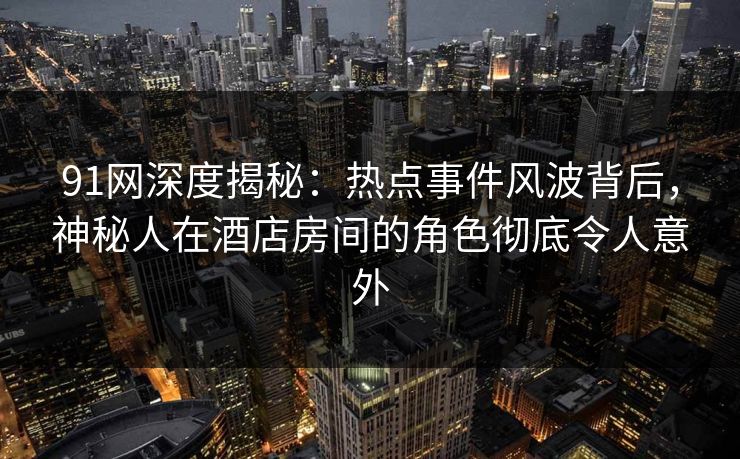 91网深度揭秘：热点事件风波背后，神秘人在酒店房间的角色彻底令人意外
