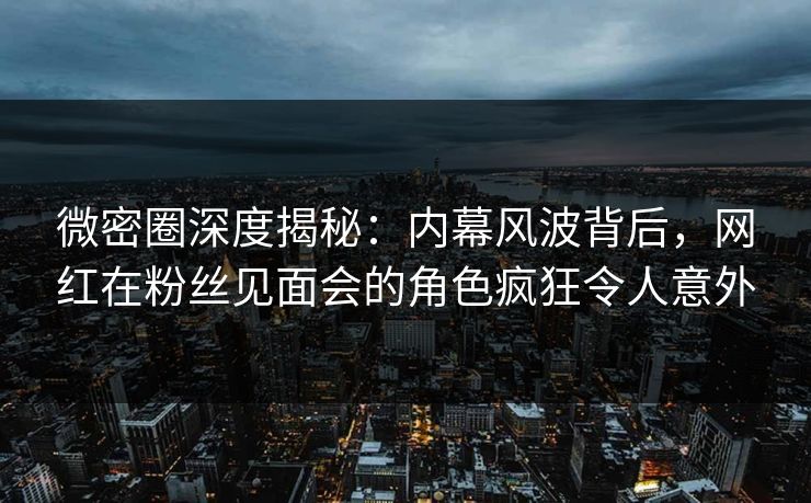 微密圈深度揭秘：内幕风波背后，网红在粉丝见面会的角色疯狂令人意外