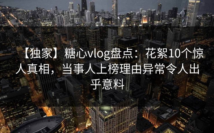 【独家】糖心vlog盘点：花絮10个惊人真相，当事人上榜理由异常令人出乎意料