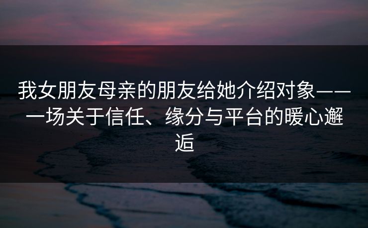 我女朋友母亲的朋友给她介绍对象——一场关于信任、缘分与平台的暖心邂逅