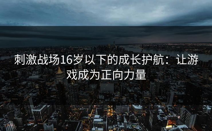 刺激战场16岁以下的成长护航：让游戏成为正向力量