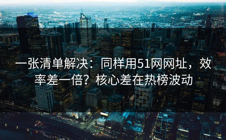 一张清单解决：同样用51网网址，效率差一倍？核心差在热榜波动