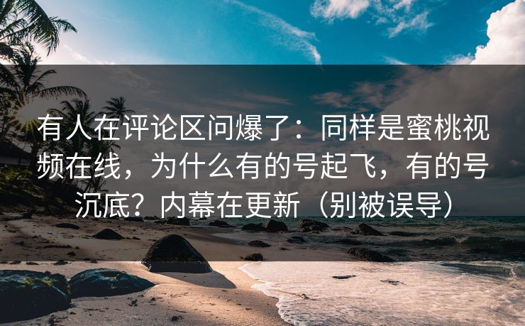 有人在评论区问爆了：同样是蜜桃视频在线，为什么有的号起飞，有的号沉底？内幕在更新（别被误导）