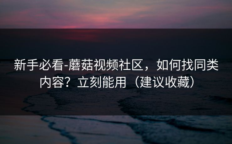 新手必看-蘑菇视频社区，如何找同类内容？立刻能用（建议收藏）