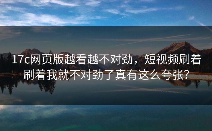 17c网页版越看越不对劲，短视频刷着刷着我就不对劲了真有这么夸张？