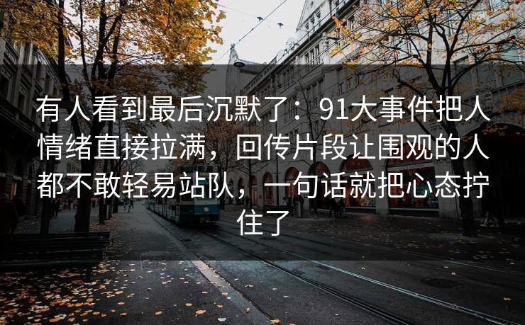 有人看到最后沉默了：91大事件把人情绪直接拉满，回传片段让围观的人都不敢轻易站队，一句话就把心态拧住了