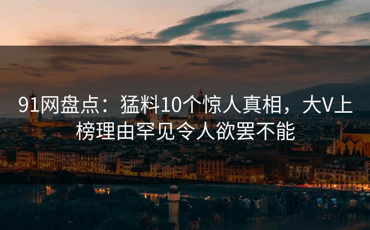 91网盘点：猛料10个惊人真相，大V上榜理由罕见令人欲罢不能