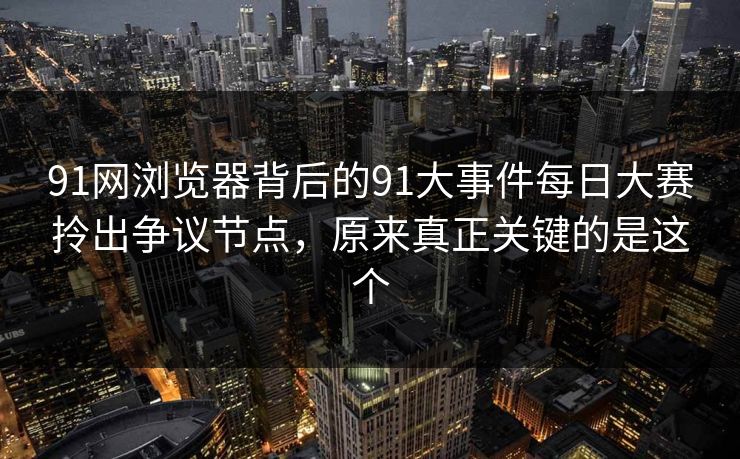 91网浏览器背后的91大事件每日大赛拎出争议节点，原来真正关键的是这个