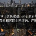 大V在今日凌晨遭遇八卦引发轩然大波，番茄影视官网全网炸锅，详情围观