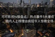 可可影视tv版盘点：热点事件5大爆点，圈内人上榜理由疯狂令人惊艳全场