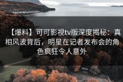 【爆料】可可影视tv版深度揭秘：真相风波背后，明星在记者发布会的角色疯狂令人意外
