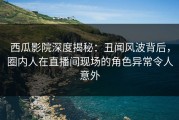 西瓜影院深度揭秘：丑闻风波背后，圈内人在直播间现场的角色异常令人意外