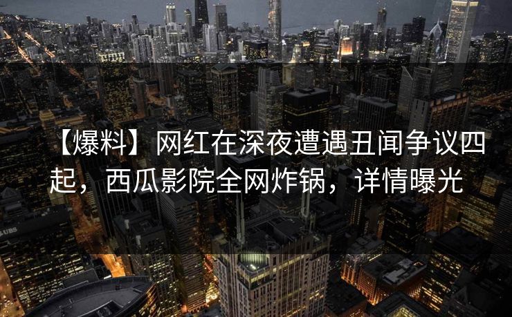 【爆料】网红在深夜遭遇丑闻争议四起,西瓜影院全网炸锅,详情曝光 【爆料】网红在深夜遭遇丑闻争议四起,西瓜影院全网炸锅,详情曝光