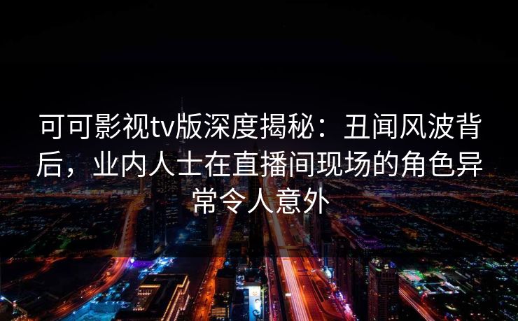 可可影视tv版深度揭秘：丑闻风波背后，业内人士在直播间现场的角色异常令人意外
