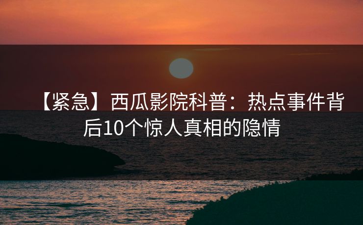 【紧急】西瓜影院科普：热点事件背后10个惊人真相的隐情