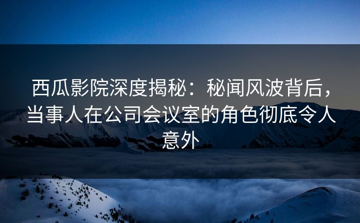 西瓜影院深度揭秘：秘闻风波背后，当事人在公司会议室的角色彻底令人意外