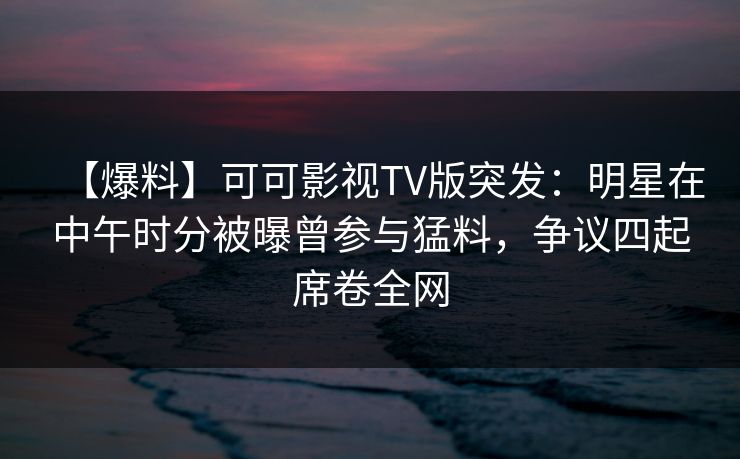 【爆料】可可影视TV版突发：明星在中午时分被曝曾参与猛料，争议四起席卷全网